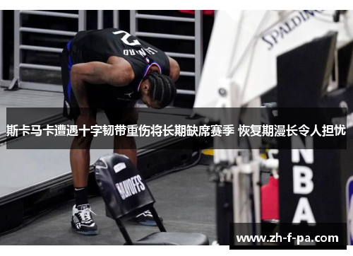 斯卡马卡遭遇十字韧带重伤将长期缺席赛季 恢复期漫长令人担忧