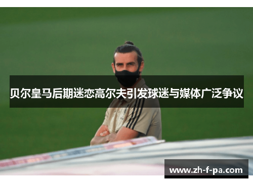 贝尔皇马后期迷恋高尔夫引发球迷与媒体广泛争议 贝尔皇马后期迷恋高尔夫引发球迷与媒体广泛争议