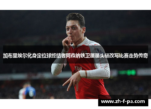 加布里埃尔化身定位球终结者阿森纳铁卫屡屡头槌改写比赛走势传奇 加布里埃尔化身定位球终结者阿森纳铁卫屡屡头槌改写比赛走势传奇