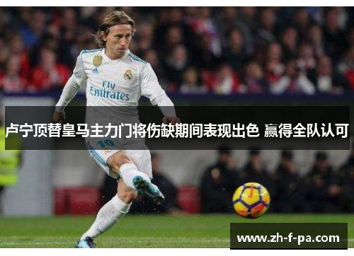卢宁顶替皇马主力门将伤缺期间表现出色 赢得全队认可 卢宁顶替皇马主力门将伤缺期间表现出色 赢得全队认可