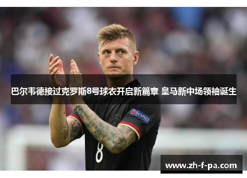 巴尔韦德接过克罗斯8号球衣开启新篇章 皇马新中场领袖诞生