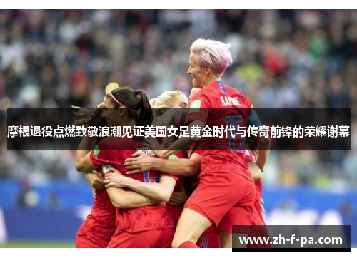 摩根退役点燃致敬浪潮见证美国女足黄金时代与传奇前锋的荣耀谢幕 摩根退役点燃致敬浪潮见证美国女足黄金时代与传奇前锋的荣耀谢幕