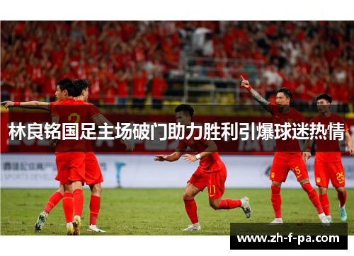 林良铭国足主场破门助力胜利引爆球迷热情