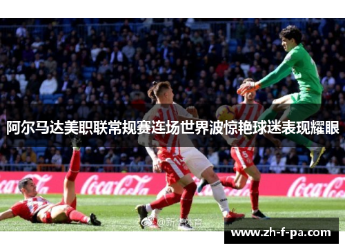 阿尔马达美职联常规赛连场世界波惊艳球迷表现耀眼