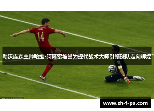 勒沃库森主帅哈维·阿隆索被誉为现代战术大师引领球队走向辉煌 勒沃库森主帅哈维·阿隆索被誉为现代战术大师引领球队走向辉煌